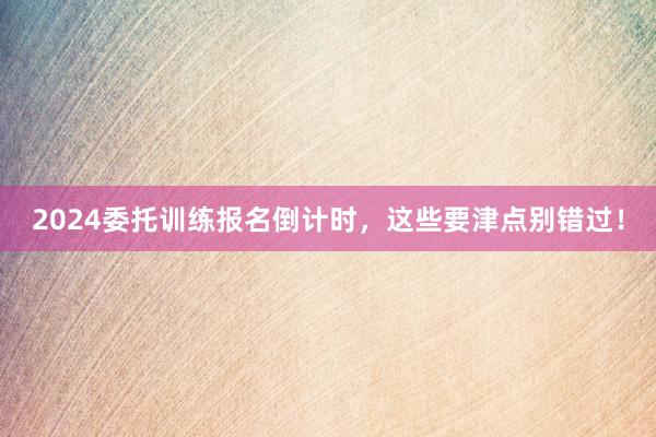 2024委托训练报名倒计时，这些要津点别错过！