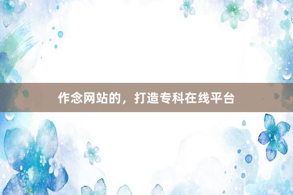 作念网站的，打造专科在线平台