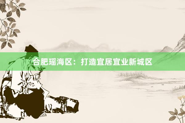 合肥瑶海区：打造宜居宜业新城区