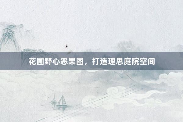 花圃野心恶果图，打造理思庭院空间