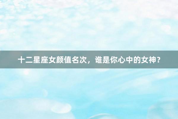 十二星座女颜值名次，谁是你心中的女神？