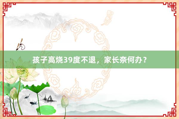 孩子高烧39度不退，家长奈何办？